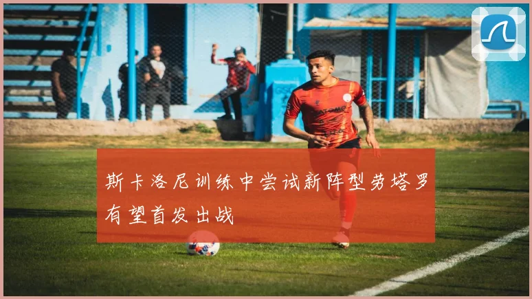 斯卡洛尼训练中尝试新阵型劳塔罗有望首发出战