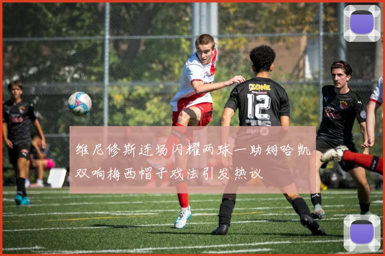 维尼修斯连场闪耀两球一助姆哈凯双响梅西帽子戏法引发热议