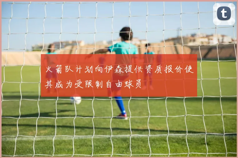 火箭队计划向伊森提供资质报价使其成为受限制自由球员
