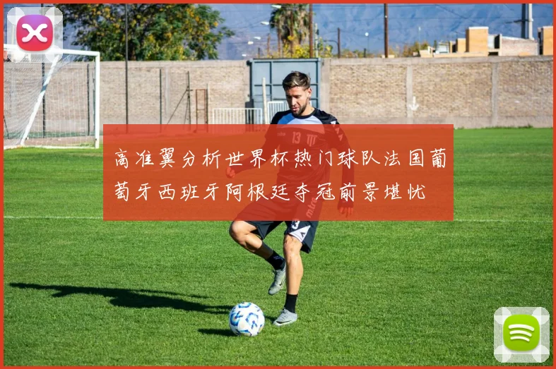 高准翼分析世界杯热门球队法国葡萄牙西班牙阿根廷夺冠前景堪忧