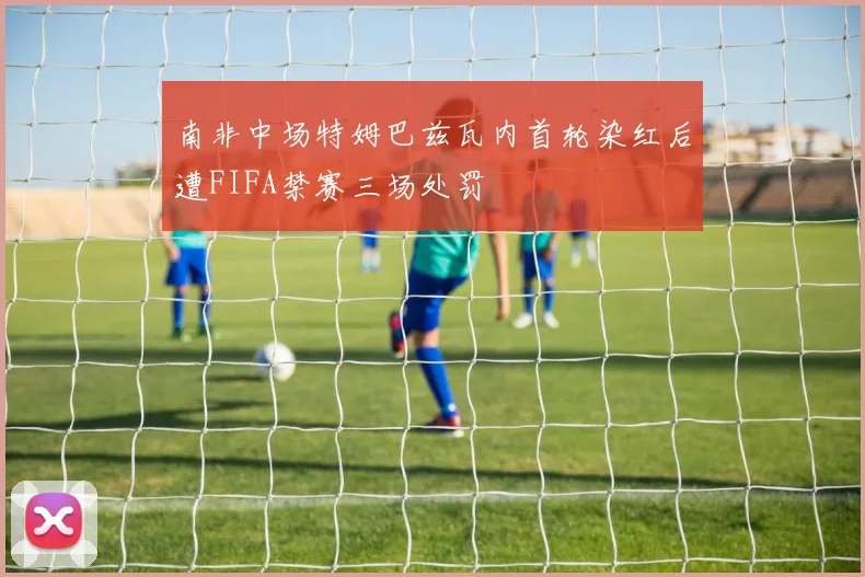 南非中场特姆巴兹瓦内首轮染红后遭FIFA禁赛三场处罚