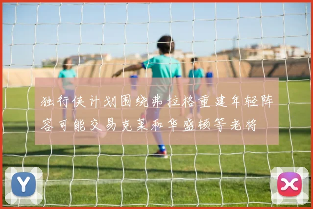 独行侠计划围绕弗拉格重建年轻阵容可能交易克莱和华盛顿等老将