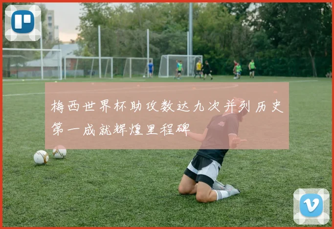 梅西世界杯助攻数达九次并列历史第一成就辉煌里程碑