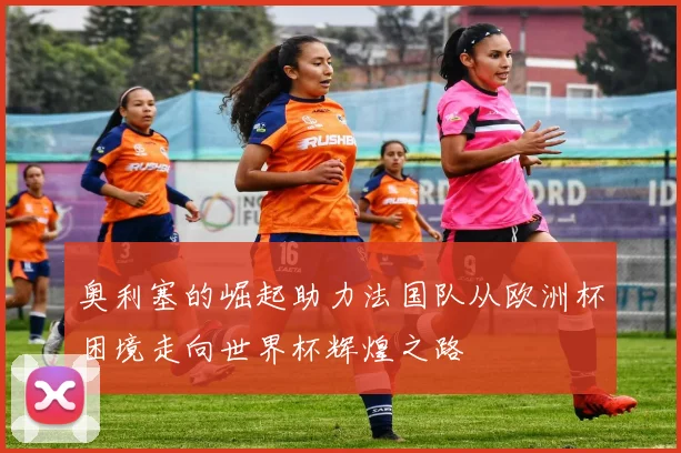 奥利塞的崛起助力法国队从欧洲杯困境走向世界杯辉煌之路