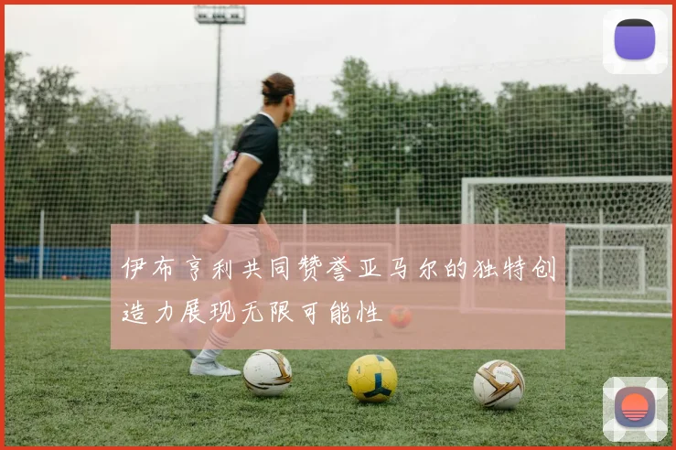 伊布亨利共同赞誉亚马尔的独特创造力展现无限可能性