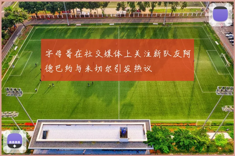 字母哥在社交媒体上关注新队友阿德巴约与米切尔引发热议