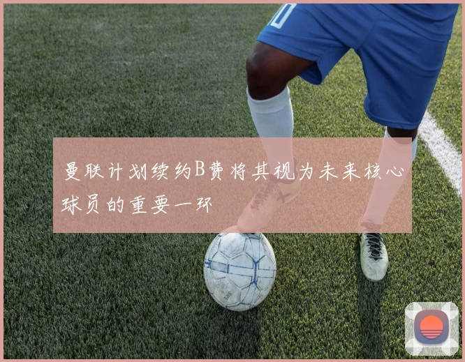 曼联计划续约B费将其视为未来核心球员的重要一环